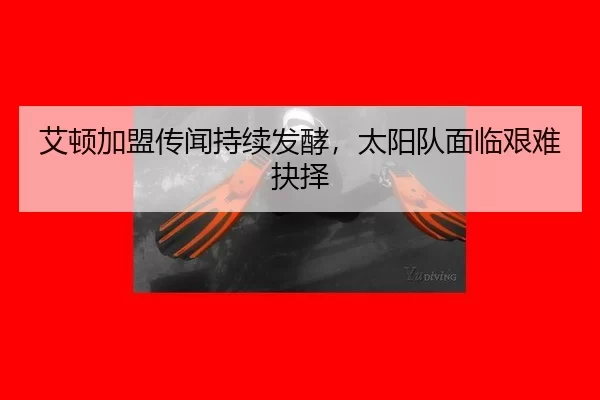 艾顿加盟传闻持续发酵，太阳队面临艰难抉择