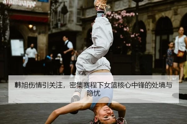 韩旭伤情引关注，密集赛程下女篮核心中锋的处境与隐忧